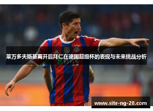 莱万多夫斯基离开后拜仁在德国超级杯的表现与未来挑战分析