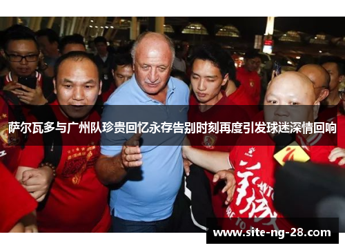 萨尔瓦多与广州队珍贵回忆永存告别时刻再度引发球迷深情回响