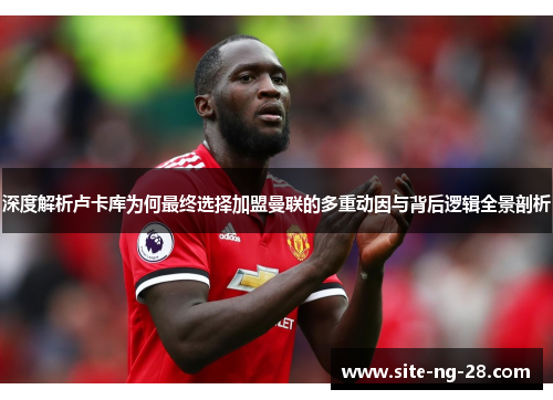 深度解析卢卡库为何最终选择加盟曼联的多重动因与背后逻辑全景剖析