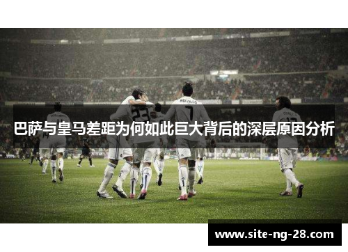 巴萨与皇马差距为何如此巨大背后的深层原因分析 巴萨与皇马差距为何如此巨大背后的深层原因分析