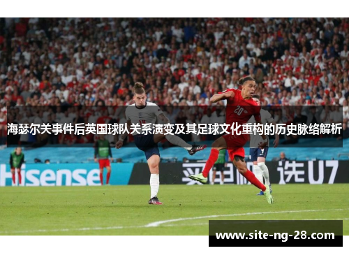 海瑟尔关事件后英国球队关系演变及其足球文化重构的历史脉络解析 海瑟尔关事件后英国球队关系演变及其足球文化重构的历史脉络解析