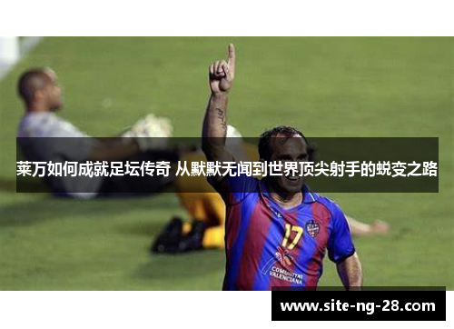 莱万如何成就足坛传奇 从默默无闻到世界顶尖射手的蜕变之路 莱万如何成就足坛传奇 从默默无闻到世界顶尖射手的蜕变之路