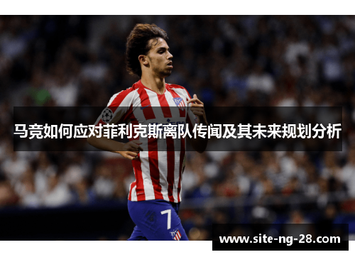 马竞如何应对菲利克斯离队传闻及其未来规划分析 马竞如何应对菲利克斯离队传闻及其未来规划分析