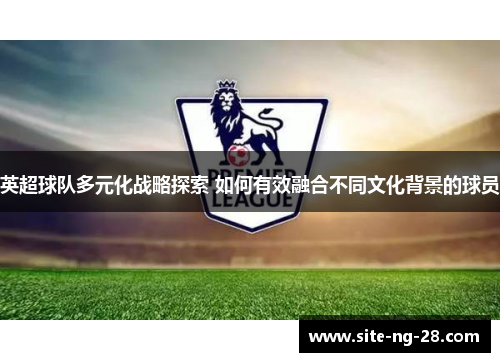英超球队多元化战略探索 如何有效融合不同文化背景的球员 英超球队多元化战略探索 如何有效融合不同文化背景的球员