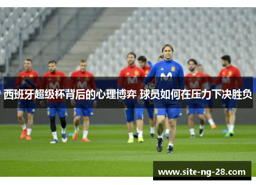西班牙超级杯背后的心理博弈 球员如何在压力下决胜负