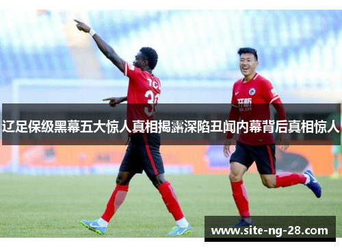 辽足保级黑幕五大惊人真相揭露深陷丑闻内幕背后真相惊人