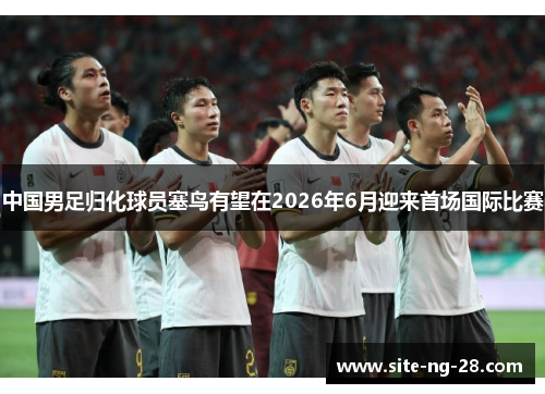 中国男足归化球员塞鸟有望在2026年6月迎来首场国际比赛 中国男足归化球员塞鸟有望在2026年6月迎来首场国际比赛