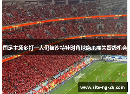 国足主场多打一人仍被沙特补时角球绝杀痛失晋级机会
