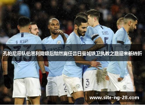 孔帕尼带队伯恩利降级后黯然离任昔日曼城铁卫执教之路迎来新转折