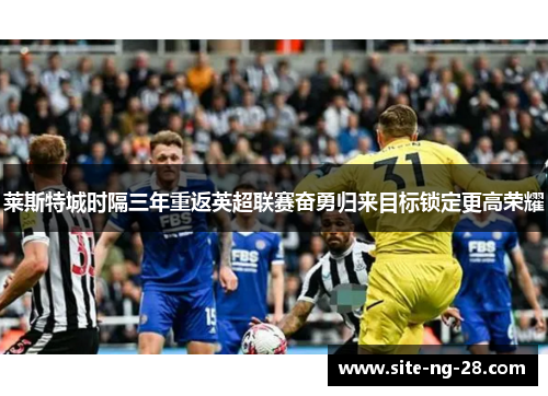 莱斯特城时隔三年重返英超联赛奋勇归来目标锁定更高荣耀