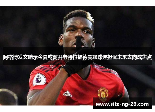 阿格博发文暗示今夏或离开老特拉福德曼联球迷担忧未来去向成焦点 阿格博发文暗示今夏或离开老特拉福德曼联球迷担忧未来去向成焦点