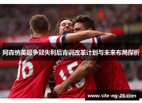 阿森纳英超争冠失利后青训改革计划与未来布局探析 阿森纳英超争冠失利后青训改革计划与未来布局探析
