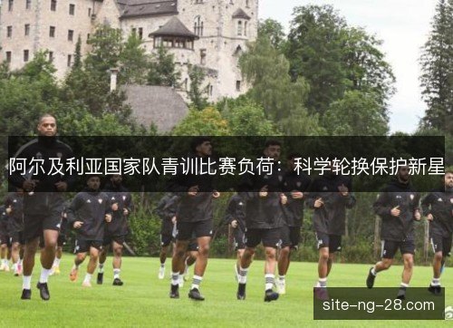 阿尔及利亚国家队青训比赛负荷:科学轮换保护新星 阿尔及利亚国家队青训比赛负荷:科学轮换保护新星
